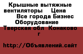 Крышные вытяжные вентиляторы  › Цена ­ 12 000 - Все города Бизнес » Оборудование   . Тверская обл.,Конаково г.